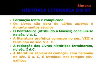 







Formação lenta e complicada
Os Livros são obra de vários autores e
durante muitos séculos
O Pentateuco (atribuído a Moisés) concluiu-se
no séc. V a. C.
A literatura profética começou no séc. VIII e
terminou no séc. V a. C.
A redacção dos Livros históricos terminaram,
no séc. I d.C.
A literatura sapiencial começou com Salomão
no séc. X a. C. E terminou nos tempos pósexílicos

 