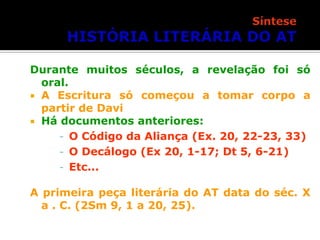 Durante muitos séculos, a revelação foi só
oral.
 A Escritura só começou a tomar corpo a
partir de Davi
 Há documentos anteriores:
- O Código da Aliança (Ex. 20, 22-23, 33)
- O Decálogo (Ex 20, 1-17; Dt 5, 6-21)
- Etc...
A primeira peça literária do AT data do séc. X
a . C. (2Sm 9, 1 a 20, 25).

 