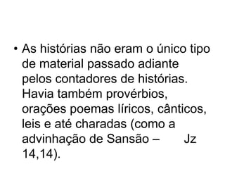• As histórias não eram o único tipo
de material passado adiante
pelos contadores de histórias.
Havia também provérbios,
orações poemas líricos, cânticos,
leis e até charadas (como a
advinhação de Sansão –
Jz
14,14).

 
