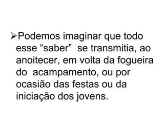 Podemos imaginar que todo
esse “saber” se transmitia, ao
anoitecer, em volta da fogueira
do acampamento, ou por
ocasião das festas ou da
iniciação dos jovens.

 