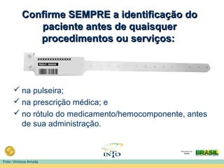 Confirme SEMPRE a identificação doConfirme SEMPRE a identificação do
paciente antes de quaisquerpaciente antes de quaisquer
procedimentos ou serviços:procedimentos ou serviços:
 na pulseira;
 na prescrição médica; e
 no rótulo do medicamento/hemocomponente, antes
de sua administração.
Foto: Vinícius Arruda
 
