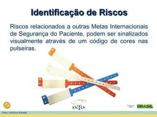 Identificação de RiscosIdentificação de Riscos
Riscos relacionados a outras Metas Internacionais
de Segurança do Paciente, podem ser sinalizados
visualmente através de um código de cores nas
pulseiras.
Foto: Vinícius Arruda
 