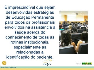 É imprescindível que sejam
desenvolvidas estratégias
de Educação Permanente
para todos os profissionais
envolvidos na assistência à
saúde acerca do
conhecimento de todas as
rotinas institucionais,
especialmente as
relacionadas a
identificação do paciente.
Foto: Vinícius Arruda
 