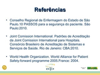 ReferênciasReferências
• Conselho Regional de Enfermagem do Estado de São
Paulo.10 PASSOS para a segurança do paciente. São
Paulo:2010.
• Joint Comission International. Padrões de Acreditação
da Joint Comission International para Hospitais.
Consórcio Brasileiro de Acreditação de Sistemas e
Serviços de Saúde. Rio de Janeiro: CBA:2010.
• World Health Organization. World Alliance for Patient
Safety:forward programme 2005.France: 2004.
 