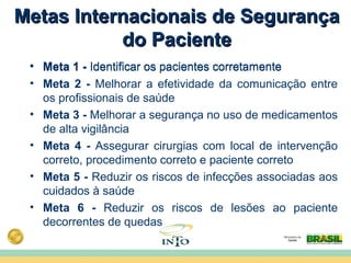 Metas Internacionais de SegurançaMetas Internacionais de Segurança
do Pacientedo Paciente
• Meta 1 - Identificar os pacientes corretamente
• Meta 2 - Melhorar a efetividade da comunicação entre
os profissionais de saúde
• Meta 3 - Melhorar a segurança no uso de medicamentos
de alta vigilância
• Meta 4 - Assegurar cirurgias com local de intervenção
correto, procedimento correto e paciente correto
• Meta 5 - Reduzir os riscos de infecções associadas aos
cuidados à saúde
• Meta 6 - Reduzir os riscos de lesões ao paciente
decorrentes de quedas
• Meta 1 - Identificar os pacientes corretamente
 