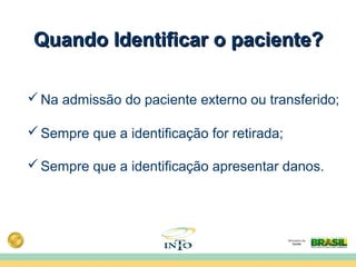 Quando Identificar o paciente?Quando Identificar o paciente?
Na admissão do paciente externo ou transferido;
Sempre que a identificação for retirada;
Sempre que a identificação apresentar danos.
 