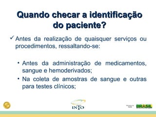 Quando checar a identificaçãoQuando checar a identificação
do paciente?do paciente?
Antes da realização de quaisquer serviços ou
procedimentos, ressaltando-se:
• Antes da administração de medicamentos,
sangue e hemoderivados;
• Na coleta de amostras de sangue e outras
para testes clínicos;
 