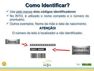  Use pelo menos dois códigos identificadores
 No INTO, é utilizado o nome completo e o número do
prontuário;
 Outros exemplos: Nome da mãe e data de nascimento;
ATENÇÃO!ATENÇÃO!
O número do leito é localizador e não identificador.
Nome
Número de
prontuário
Como Identificar?Como Identificar?
 