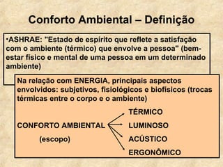 Conforto Ambiental – Definição
•ASHRAE: "Estado de espírito que reflete a satisfação
com o ambiente (térmico) que envolve a pessoa" (bem-
estar físico e mental de uma pessoa em um determinado
ambiente)
  Na relação com ENERGIA, principais aspectos
  envolvidos: subjetivos, fisiológicos e biofísicos (trocas
  térmicas entre o corpo e o ambiente)
                                  TÉRMICO
  CONFORTO AMBIENTAL              LUMINOSO
        (escopo)                  ACÚSTICO
                                  ERGONÔMICO
 