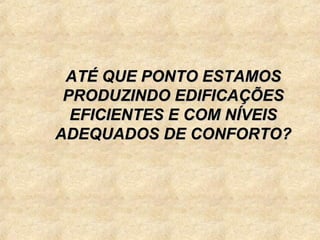 ATÉ QUE PONTO ESTAMOS
 PRODUZINDO EDIFICAÇÕES
  EFICIENTES E COM NÍVEIS
ADEQUADOS DE CONFORTO?
 