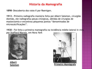 Historia da Mamografia
1898- Descoberta dos raios-X por Roentgen.
1913 - Primeira radiografia mamária feita por Albert Salomon, cirurgião
Alemão, ele radiografou peças cirúrgicas, obtidas de cirurgias de
mastectomia e encontrou pequenos pontos “denominados de
microcalcificações”.
1930 - Foi feita a primeira mamografia na incidência médio-lateral in vivo,
por Stafford Warren, em Nova York
Albert
Salomon Primeiro Mamógrafo
 