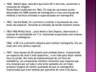  1960 - Robert Egan, descobre que baixo KV e alto mAs, aumentam a
resolução da imagem.
Tendo Robert publicado em 1962, 53 casos de carcinoma oculto
detectados em 2000 exames de mamografia e criou uma equipe de
médicos e técnicos treinados e especializados em mamografia.
 1963 - Gerald Dodd, foi o primeiro a realizar a localização de uma
lesão não palpável. Tornando as retiradas de tecido mamário menor.
 1963-1966 Phillip Strax , Louis Venet e Sam Shapiro, observaram a
redução de mortalidade em 1/3, rastreando as pacientes com exames
clínicos e radiológicos.
1966 - A GE cria a primeira máquina para realizar mamografia. Era um
tripé com uma câmara especial.
 1967 - Uma equipe da GE projeta uma unidade básica, incorporando
um espectro de raios X mais específico , e um tubo para obter melhor
foco no tecido. Por meio da implementação de um filtro de
molibdênio, um componente metálico resistente essa maquina que
era composta por um tubo e uma lente apoiados em um tripé,
produziu imagens de melhor qualidade do que as mamografias
improvisadas que eram obtidas por aparelhos de raios X da época.
 