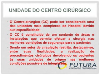 UNIDADE DO CENTRO CIRÚRGICO
• O Centro-cirúrgico (CC) pode ser considerado uma
das unidades mais complexas do Hospital devido
sua especificidade;
• O CC é constituído de um conjunto de áreas e
instalações que permite efetuar a cirurgia nas
melhores condições de segurança para o paciente;
• Sendo um setor de circulação restrita, destacam-se,
entre suas finalidades, a realização de
procedimentos cirúrgicos devolvendo os pacientes
às suas unidades de origem nas melhores
condições possíveis de integridade;
 