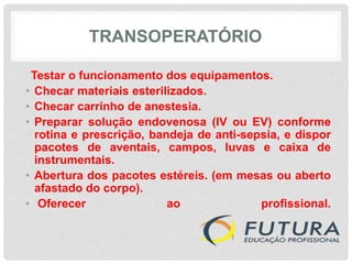 TRANSOPERATÓRIO
Testar o funcionamento dos equipamentos.
• Checar materiais esterilizados.
• Checar carrinho de anestesia.
• Preparar solução endovenosa (IV ou EV) conforme
rotina e prescrição, bandeja de anti-sepsia, e dispor
pacotes de aventais, campos, luvas e caixa de
instrumentais.
• Abertura dos pacotes estéreis. (em mesas ou aberto
afastado do corpo).
• Oferecer ao profissional.
 