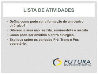 LISTA DE ATIVIDADES
• Defina como pode ser a formação de um centro
cirúrgico?
• Diferencie área não restrita, semi-restrita e restrita
• Como pode ser dividido o entro cirúrgico.
• Explique sobre os períodos Pré, Trans e Pós
operatório.
 
