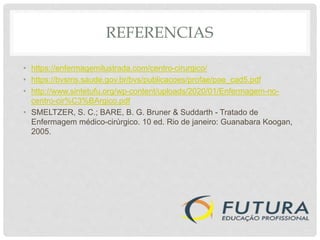 REFERENCIAS
• https://enfermagemilustrada.com/centro-cirurgico/
• https://bvsms.saude.gov.br/bvs/publicacoes/profae/pae_cad5.pdf
• http://www.sintetufu.org/wp-content/uploads/2020/01/Enfermagem-no-
centro-cir%C3%BArgico.pdf
• SMELTZER, S. C.; BARE, B. G. Bruner & Suddarth - Tratado de
Enfermagem médico-cirúrgico. 10 ed. Rio de janeiro: Guanabara Koogan,
2005.
 