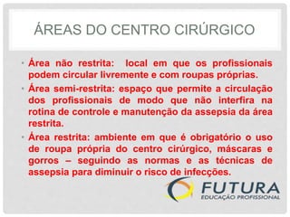 ÁREAS DO CENTRO CIRÚRGICO
• Área não restrita: local em que os profissionais
podem circular livremente e com roupas próprias.
• Área semi-restrita: espaço que permite a circulação
dos profissionais de modo que não interfira na
rotina de controle e manutenção da assepsia da área
restrita.
• Área restrita: ambiente em que é obrigatório o uso
de roupa própria do centro cirúrgico, máscaras e
gorros – seguindo as normas e as técnicas de
assepsia para diminuir o risco de infecções.
 