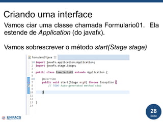 Criando uma interface
Vamos ciar uma classe chamada Formulario01. Ela
estende de Application (do javafx).
Vamos sobrescrever o método start(Stage stage)
Slide
28
 