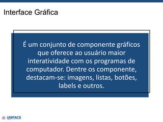 Interface Gráfica
É um conjunto de componente gráficos
que oferece ao usuário maior
interatividade com os programas de
computador. Dentre os componente,
destacam-se: imagens, listas, botões,
labels e outros.
 