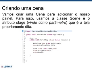 Criando uma cena
Vamos criar uma Cena para adicionar o nosso
painel. Para isso, usamos a classe Scene e o
atributo stage (vindo como parâmetro) que é a tela
propriamente dita.
 