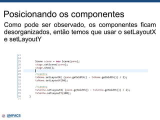 Posicionando os componentes
Como pode ser observado, os componentes ficam
desorganizados, então temos que usar o setLayoutX
e setLayoutY
 