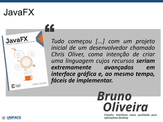 JavaFX
Tudo começou [...] com um projeto
inicial de um desenvolvedor chamado
Chris Oliver, coma intenção de criar
uma linguagem cujos recursos seriam
extremamente avançados em
interface gráfica e, ao mesmo tempo,
fáceis de implementar.
“
Bruno
Oliveira
CJavaFx: interfaces como qualidade para
aplicaçãoes desktop
 