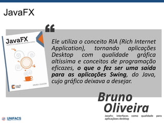 JavaFX
Ele utiliza o conceito RIA (Rich Internet
Application), tornando aplicações
Desktop com qualidade gráfica
altíssima e conceitos de programação
eficazes, o que o fez ser uma saída
para as aplicações Swing, do Java,
cujo gráfico deixava a desejar.
“
Bruno
Oliveira
JavaFx: interfaces como qualidade para
aplicaçãoes desktop
 