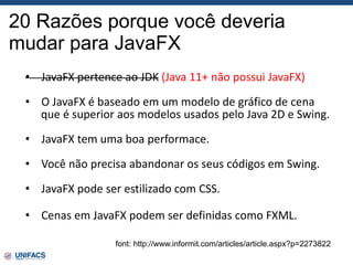 20 Razões porque você deveria
mudar para JavaFX
font: http://www.informit.com/articles/article.aspx?p=2273822
• JavaFX pertence ao JDK (Java 11+ não possui JavaFX)
• O JavaFX é baseado em um modelo de gráfico de cena
que é superior aos modelos usados pelo Java 2D e Swing.
• JavaFX tem uma boa performace.
• Você não precisa abandonar os seus códigos em Swing.
• JavaFX pode ser estilizado com CSS.
• Cenas em JavaFX podem ser definidas como FXML.
 