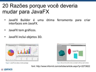 20 Razões porque você deveria
mudar para JavaFX
font: http://www.informit.com/articles/article.aspx?p=2273822
• JavaFX Builder é uma ótima ferramenta para criar
interfaces em JavaFX.
• JavaFX tem gráficos.
• JavaFX inclui objetos 3D.
 