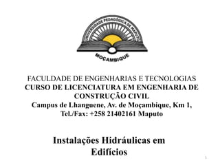 FACULDADE DE ENGENHARIAS E TECNOLOGIAS
CURSO DE LICENCIATURA EM ENGENHARIA DE
CONSTRUÇÃO CIVIL
Campus de Lhanguene, Av. de Moçambique, Km 1,
Tel./Fax: +258 21402161 Maputo
Instalações Hidráulicas em
Edifícios 1
 