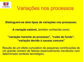 Variações nos processos
Distinguem-se dois tipos de variações nos processos:
A variação estável, também conhecida como:
“variação inerente ao processo”, “ruído de fundo”,
“variação devido à causas comuns”
Resulta de um efeito cumulativo de pequenas contribuições de
um grande número de fatores essencialmente inevitáveis num
determinado contexto tecnológico.
 