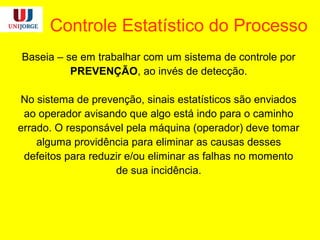 Controle Estatístico do Processo
Baseia – se em trabalhar com um sistema de controle por
PREVENÇÃO, ao invés de detecção.
No sistema de prevenção, sinais estatísticos são enviados
ao operador avisando que algo está indo para o caminho
errado. O responsável pela máquina (operador) deve tomar
alguma providência para eliminar as causas desses
defeitos para reduzir e/ou eliminar as falhas no momento
de sua incidência.
 