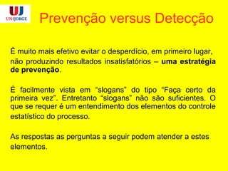 Prevenção versus Detecção
É muito mais efetivo evitar o desperdício, em primeiro lugar,
não produzindo resultados insatisfatórios – uma estratégia
de prevenção.
É facilmente vista em “slogans” do tipo “Faça certo da
primeira vez”. Entretanto “slogans” não são suficientes. O
que se requer é um entendimento dos elementos do controle
estatístico do processo.
As respostas as perguntas a seguir podem atender a estes
elementos.
 