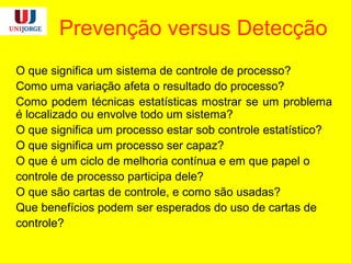 Prevenção versus Detecção
O que significa um sistema de controle de processo?
Como uma variação afeta o resultado do processo?
Como podem técnicas estatísticas mostrar se um problema
é localizado ou envolve todo um sistema?
O que significa um processo estar sob controle estatístico?
O que significa um processo ser capaz?
O que é um ciclo de melhoria contínua e em que papel o
controle de processo participa dele?
O que são cartas de controle, e como são usadas?
Que benefícios podem ser esperados do uso de cartas de
controle?
 