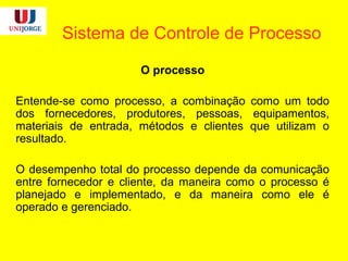 Sistema de Controle de Processo
O processo
Entende-se como processo, a combinação como um todo
dos fornecedores, produtores, pessoas, equipamentos,
materiais de entrada, métodos e clientes que utilizam o
resultado.
O desempenho total do processo depende da comunicação
entre fornecedor e cliente, da maneira como o processo é
planejado e implementado, e da maneira como ele é
operado e gerenciado.
 