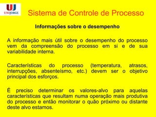 Sistema de Controle de Processo
Informações sobre o desempenho
A informação mais útil sobre o desempenho do processo
vem da compreensão do processo em si e de sua
variabilidade interna.
Características do processo (temperatura, atrasos,
interrupções, absenteísmo, etc.) devem ser o objetivo
principal dos esforços.
É preciso determinar os valores-alvo para aquelas
características que resultam numa operação mais produtiva
do processo e então monitorar o quão próximo ou distante
deste alvo estamos.
 