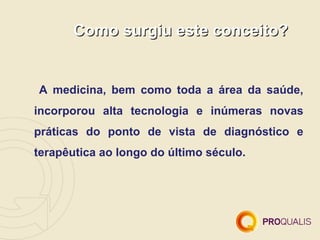 Como surgiu este conceito?


A medicina, bem como toda a área da saúde,
incorporou alta tecnologia e inúmeras novas
práticas do ponto de vista de diagnóstico e
terapêutica ao longo do último século.
 