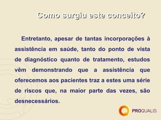 Como surgiu este conceito?

  Entretanto, apesar de tantas incorporações à
assistência em saúde, tanto do ponto de vista
de diagnóstico quanto de tratamento, estudos
vêm demonstrando que a assistência que
oferecemos aos pacientes traz a estes uma série
de riscos que, na maior parte das vezes, são
desnecessários.
 
