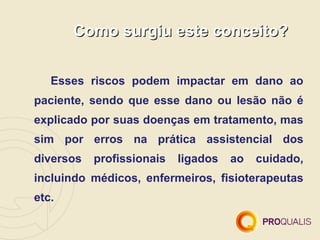 Como surgiu este conceito?


   Esses riscos podem impactar em dano ao
paciente, sendo que esse dano ou lesão não é
explicado por suas doenças em tratamento, mas
sim por erros na prática assistencial dos
diversos   profissionais   ligados   ao   cuidado,
incluindo médicos, enfermeiros, fisioterapeutas
etc.
 