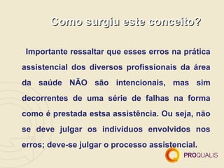 Como surgiu este conceito?

 Importante ressaltar que esses erros na prática
assistencial dos diversos profissionais da área
da saúde NÃO são intencionais, mas sim
decorrentes de uma série de falhas na forma
como é prestada estsa assistência. Ou seja, não
se deve julgar os indivíduos envolvidos nos
erros; deve-se julgar o processo assistencial.
 