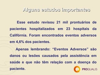 Alguns estudos importantes

    Esse estudo revisou 21 mil prontuários de
pacientes hospitalizados em 23 hospitais da
Califórnia. Foram encontrados eventos adversos
em 4,6% dos pacientes.

   Apenas lembrando: “Eventos Adversos” são
danos ou lesões causados pela assistência em
saúde e que não têm relação com a doença do
paciente.
 