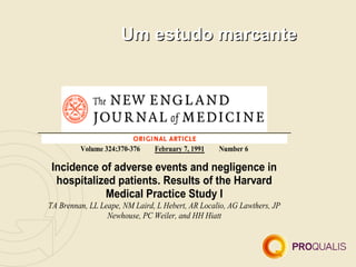 Um estudo marcante




         Volume 324:370-376    February 7, 1991   Number 6

 Incidence of adverse events and negligence in
  hospitalized patients. Results of the Harvard
            Medical Practice Study I
TA Brennan, LL Leape, NM Laird, L Hebert, AR Localio, AG Lawthers, JP
                 Newhouse, PC Weiler, and HH Hiatt
 