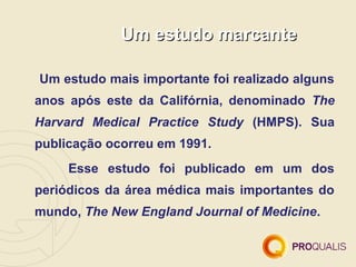 Um estudo marcante

Um estudo mais importante foi realizado alguns
anos após este da Califórnia, denominado The
Harvard Medical Practice Study (HMPS). Sua
publicação ocorreu em 1991.
     Esse estudo foi publicado em um dos
periódicos da área médica mais importantes do
mundo, The New England Journal of Medicine.
 