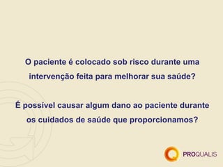 O paciente é colocado sob risco durante uma
   intervenção feita para melhorar sua saúde?


É possível causar algum dano ao paciente durante
  os cuidados de saúde que proporcionamos?
 