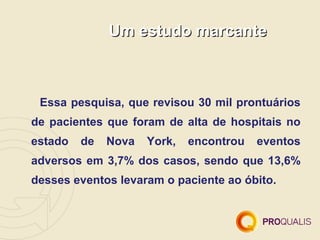Um estudo marcante



 Essa pesquisa, que revisou 30 mil prontuários
de pacientes que foram de alta de hospitais no
estado   de   Nova   York,   encontrou   eventos
adversos em 3,7% dos casos, sendo que 13,6%
desses eventos levaram o paciente ao óbito.
 
