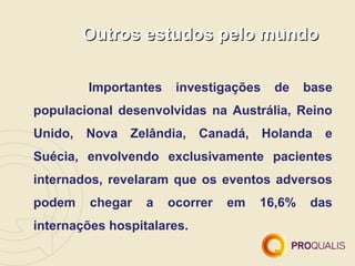 Outros estudos pelo mundo

        Importantes    investigações   de    base
populacional desenvolvidas na Austrália, Reino
Unido, Nova    Zelândia, Canadá, Holanda        e
Suécia, envolvendo exclusivamente pacientes
internados, revelaram que os eventos adversos
podem    chegar   a   ocorrer   em   16,6%   das
internações hospitalares.
 