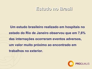 Estudo no Brasil


Um estudo brasileiro realizado em hospitais no
estado do Rio de Janeiro observou que em 7,6%
das internações ocorreram eventos adversos,
um valor muito próximo ao encontrado em
trabalhos no exterior.
 