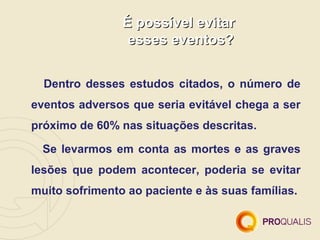 É possível evitar
                 esses eventos?


  Dentro desses estudos citados, o número de
eventos adversos que seria evitável chega a ser
próximo de 60% nas situações descritas.

  Se levarmos em conta as mortes e as graves
lesões que podem acontecer, poderia se evitar
muito sofrimento ao paciente e às suas famílias.
 