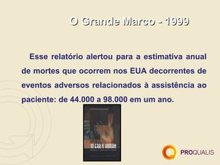 O Grande Marco - 1999


  Esse relatório alertou para a estimativa anual
de mortes que ocorrem nos EUA decorrentes de
eventos adversos relacionados à assistência ao
paciente: de 44.000 a 98.000 em um ano.
 