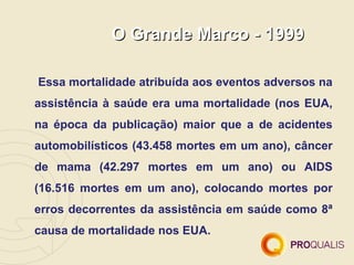 O Grande Marco - 1999

Essa mortalidade atribuída aos eventos adversos na
assistência à saúde era uma mortalidade (nos EUA,
na época da publicação) maior que a de acidentes
automobilísticos (43.458 mortes em um ano), câncer
de mama (42.297 mortes em um ano) ou AIDS
(16.516 mortes em um ano), colocando mortes por
erros decorrentes da assistência em saúde como 8ª
causa de mortalidade nos EUA.
 